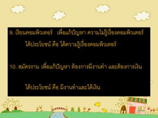 9. เรียนคอมพิวเตอร์ เพื่อแก้ปัญหา ความไม่รู้เรื่องคอมพิวเตอร์
ได้ประโยชน์ คือ ได้ความรู้เรื่องคอมพิวเตอร์
10. สมัครงาน เพื่อแก้ปัญหา ต้องการมีงานทา และต้องการเงิน
ได้ประโยชน์ คือ มีงานทาและได้เงิน
 