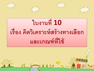 ใบงานที่ 10
เรื่อง คิดวิเคราะห์สร้างทางเลือก
และเกณฑ์ที่ใช้
 