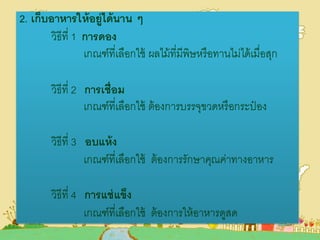 2. เก็บอาหารให้อยู่ได้นาน ๆ
วิธีที่ 1 การดอง
เกณฑ์ที่เลือกใช้ ผลไม้ที่มีพิษหรือทานไม่ได้เมื่อสุก
วิธีที่ 2 การเชื่อม
เกณฑ์ที่เลือกใช้ ต้องการบรรจุขวดหรือกระป๋ อง
วิธีที่ 3 อบแห้ง
เกณฑ์ที่เลือกใช้ ต้องการรักษาคุณค่าทางอาหาร
วิธีที่ 4 การแช่แข็ง
เกณฑ์ที่เลือกใช้ ต้องการให้อาหารดูสด
 