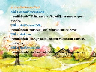 4. การจัดห้องนอนใหม่
วิธีที่ 1 กวาดทาความสะอาด
เกณฑ์ที่เลือกใช้ ใช้ไม้กวาดกวาดบริเวณที่ฝุ
่ นและเศษต่างๆออก
จากห้อง
วิธีที่ 2 จัดโต๊ะอ่านหนังสือ
เกณฑ์ที่เลือกใช้ จัดเรียงหนังสือให้เป
็ นระเบียบและน่าอ่าน
วิธีที่ 3 จัดที่นอน
เกณฑ์ที่เลือกใช้ ใช้ผ้าปูที่นอนที่มีสีสันสวยงามและมีตุ๊กตาตกแต่ง
บนหัวนอน
วิธีที่ 4 จัดชั้นวางหนังสือ
เกณฑ์ที่เลือกใช้ จัดเรียงหนังสือให้เป
็ นหมวดหมู่เพื่อง่ายต่อการ
หยิบใช้
 