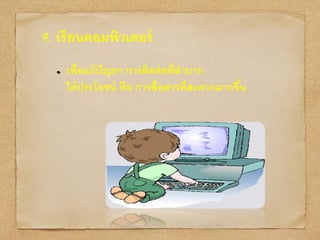 9. เรียนคอมพิวเตอร์
เพื่อแก้ปัญหา การติดต่อที่ลาบาก
ได้ประโยชน์ คือ การสื่อสารที่สะดวกมากขึ้น
 