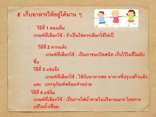 2. เก็บอาหารให้อยู่ได้นาน ๆ
วิธีที่ 1 ดองเค็ม
เกณฑ์ที่เลือกใช้ : ถ้าเป็นไข่ควรเลือกใช้ไข่เป็
วิธีที่ 2 ตากแห้ง
เกณฑ์ที่เลือกใช้ : เป็นภาชนะปิดสนิท เก็บไว้ในที่ไม่อับ
ชื้น
วิธีที่ 3 แช่แข็ง
เกณฑ์ที่เลือกใช้ : ใช้กับอาหารสด อาหารที่ปรุงเสร็จแล้ว
และ บรรจุภัณฑ์พร้อมจาหน่าย
•
วิธีที่ 4 แช่อิ่ม
• เกณฑ์ที่เลือกใช้ : เป็นการใส่น้าตาลในปริมาณมาก โดยการ
• แช่ในน้าเชื่อม
 