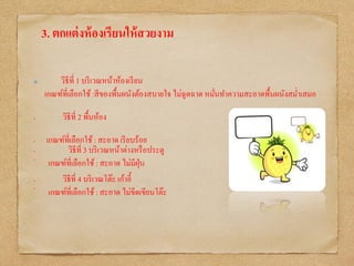 3. ตกแต่งห้องเรียนให้สวยงาม
วิธีที่ 1 บริเวณหน้าห้องเรียน
เกณฑ์ที่เลือกใช้:สีของพื้นผนังต้องสบายใจ ไม่ฉูดฉาด หมั่นทาความสะอาดพื้นผนังสม่าเสมอ
• วิธีที่ 2 พื้นห้อง
• เกณฑ์ที่เลือกใช้: สะอาด เรียบร้อย
• วิธีที่ 3 บริเวณหน้าต่างหรือประตู
•
เกณฑ์ที่เลือกใช้: สะอาด ไม่มีฝุ่น
• วิธีที่ 4 บริเวณโต๊ะ เก้าอี้
•
เกณฑ์ที่เลือกใช้: สะอาด ไม่ขีดเขียนโต๊ะ
 