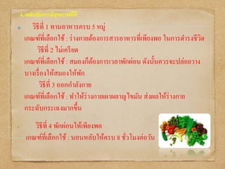 4. เคล็บลัดการมีสุขภาพที่ดี
วิธีที่ 1 ทานอาหารครบ 5 หมู่
เกณฑ์ที่เลือกใช้ : ร่างกายต้องการสารอาหารที่เพียงพอ ในการดารงชีวิต
วิธีที่ 2 ไม่เครียด
เกณฑ์ที่เลือกใช้ : สมองก็ต้องการเวลาพักผ่อน ดังนั้นควรจะปล่อยวาง
บางเรื่องให้สมองให้พัก
วิธีที่ 3 ออกกาลังกาย
เกณฑ์ที่เลือกใช้ : ทาให้ร่างกายเผาผลาญไขมัน ส่งผลให้ร่างกาย
กระฉับกระเฉงมากขึ้น
• วิธีที่ 4 พักผ่อนให้เพียงพอ
เกณฑ์ที่เลือกใช้ : นอนหลับให้ครบ 8 ชั่วโมงต่อวัน
 