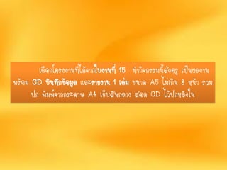 เลือกโครงงานที่ได้จากใบงานที่ 15 ทากิจกรรมนี้ส่งครู เป็นผลงาน
พร้อม CD บันทึกข้อมูล และรายงาน 1 เล่ม ขนาด A5 ไม่เกิน 8 หน้า รวม
ปก พิมพ์จากกระดาษ A4 เย็บสันกลาง สอด CD ไว้ปกหลังใน
 