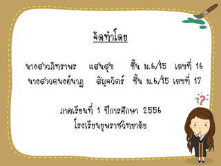 จัดทาโดย
นางสาวภัทราพร แสนสุข ชั้น ม.6/15 เลขที่ 16
นางสาวอนงค์นาฏ สิญจวัตร์ ชั้น ม.6/15 เลขที่ 17
ภาคเรียนที่ 1 ปีการศึกษา 2556
โรงเรียนยุพราชวิทยาลัย
 