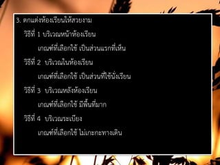 3. ตกแตงหองเรียนใหสวยงาม
วิธีที่ 1 บริเวณหนาหองเรียน
เกณฑที่เลือกใช เปนสวนแรกที่เห็น
วิธีที่ 2 บริเวณในหองเรียน
เกณฑที่เลือกใช เปนสวนที่ใชนั่งเรียน
วิธีที่ 3 บริเวณหลังหองเรียน
เกณฑที่เลือกใช มีพื้นที่มาก
วิธีที่ 4 บริเวณระเบียง
เกณฑที่เลือกใช ไมเกะกะทางเดิน
 
