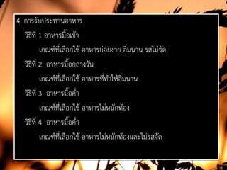 4. การรับประทานอาหาร
วิธีที่ 1 อาหารมื้อเชา
เกณฑที่เลือกใช อาหารยอยงาย อิ่มนาน รสไมจัด
วิธีที่ 2 อาหารมื้อกลางวัน
เกณฑที่เลือกใช อาหารที่ทําใหอิ่มนาน
วิธีที่ 3 อาหารมื้อค่ํา
เกณฑที่เลือกใช อาหารไมหนักทอง
วิธีที่ 4 อาหารมื้อค่ํา
เกณฑที่เลือกใช อาหารไมหนักทองและไมรสจัด
 