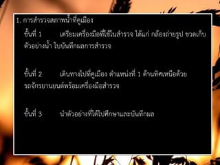 1. การสํารวจสภาพน้ําที่คูเมือง
ขั้นที่ 1 เตรียมเครื่องมือที่ใชในสํารวจ ไดแก กลองถายรูป ขวดเก็บ
ตัวอยางน้ํา ใบบันทึกผลการสํารวจ
ขั้นที่ 2 เดินทางไปที่คูเมือง ตําแหนงที่ 1 ดานทิศเหนือดวย
รถจักรยานยนตพรอมเครื่องมือสํารวจ
ขั้นที่ 3 นําตัวอยางที่ไดไปศึกษาและบันทึกผล
 