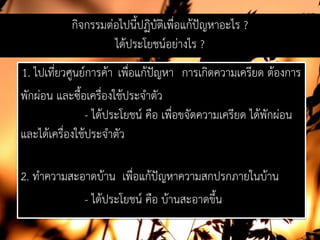 กิจกรรมตอไปนี้ปฏิบัติเพื่อแกปญหาอะไร ?
ไดประโยชนอยางไร ?
1. ไปเที่ยวศูนยการคา เพื่อแกปญหา การเกิดความเครียด ตองการ
พักผอน และซื้อเครื่องใชประจําตัว
- ไดประโยชน คือ เพื่อขจัดความเครียด ไดพักผอน
และไดเครื่องใชประจําตัว
2. ทําความสะอาดบาน เพื่อแกปญหาความสกปรกภายในบาน
- ไดประโยชน คือ บานสะอาดขึ้น
 