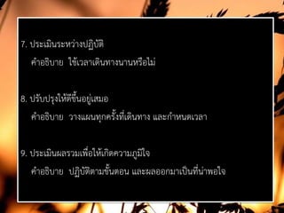 7. ประเมินระหวางปฏิบัติ
คําอธิบาย ใชเวลาเดินทางนานหรือไม
8. ปรับปรุงใหดีขึ้นอยูเสมอ
คําอธิบาย วางแผนทุกครั้งที่เดินทาง และกําหนดเวลา
9. ประเมินผลรวมเพื่อใหเกิดความภูมิใจ
คําอธิบาย ปฏิบัติตามขั้นตอน และผลออกมาเปนที่นาพอใจ
 