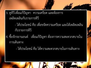 3. ดูทีวีเพื่อแกปญหา ความเครียด และตองการ
เพลิดเพลินกับรายการทีวี
- ไดประโยชน คือ เพื่อขจัดความเครียด และไดเพลิดเพลิน
กับรายการทีวี
4. ซื้อจักรยานยนต เพื่อแกปญหา ตองการความสะดวกสบายใน
การเดินทาง
- ไดประโยชน คือ ไดความสะดวกสบายในการเดินทาง
 