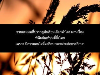 จากคะแนนที่ปรากฏนักเรียนเลือกทําโครงงานเรื่อง
พิพิธภัณฑหุนขี้ผึ้งไทย
เพราะ มีความสนใจที่จะศึกษาและงายตอการศึกษา
 