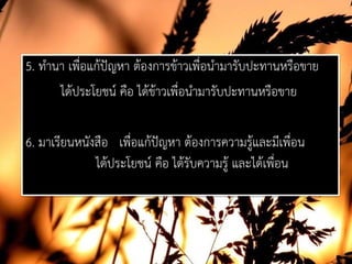 5. ทํานา เพื่อแกปญหา ตองการขาวเพื่อนํามารับปะทานหรือขาย
ไดประโยชน คือ ไดขาวเพื่อนํามารับปะทานหรือขาย
6. มาเรียนหนังสือ เพื่อแกปญหา ตองการความรูและมีเพื่อน
ไดประโยชน คือ ไดรับความรู และไดเพื่อน
 