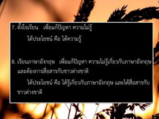 7. ตั้งใจเรียน เพื่อแกปญหา ความไมรู
ไดประโยชน คือ ไดความรู
8. เรียนภาษาอังกฤษ เพื่อแกปญหา ความไมรูเกี่ยวกับภาษาอังกฤษ
และตองการสื่อสารกับชาวตางชาติ
ไดประโยชน คือ ไดรูเกี่ยวกับภาษาอังกฤษ และไดสื่อสารกับ
ชาวตางชาติ
 