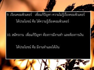 9. เรียนคอมพิวเตอร เพื่อแกปญหา ความไมรูเรื่องคอมพิวเตอร
ไดประโยชน คือ ไดความรูเรื่องคอมพิวเตอร
10. สมัครงาน เพื่อแกปญหา ตองการมีงานทํา และตองการเงิน
ไดประโยชน คือ มีงานทําและไดเงิน
 