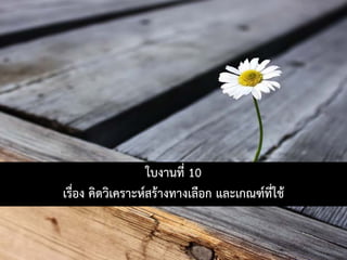 ใบงานที่ 10
เรื่อง คิดวิเคราะหสรางทางเลือก และเกณฑที่ใช
 