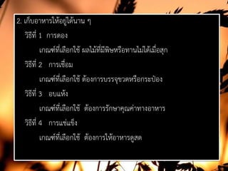 2. เก็บอาหารใหอยูไดนาน ๆ
วิธีที่ 1 การดอง
เกณฑที่เลือกใช ผลไมที่มีพิษหรือทานไมไดเมื่อสุก
วิธีที่ 2 การเชื่อม
เกณฑที่เลือกใช ตองการบรรจุขวดหรือกระปอง
วิธีที่ 3 อบแหง
เกณฑที่เลือกใช ตองการรักษาคุณคาทางอาหาร
วิธีที่ 4 การแชแข็ง
เกณฑที่เลือกใช ตองการใหอาหารดูสด
 