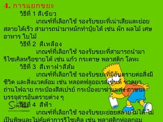 4. การแยกขยะ
วิธีที่ 1 สีเขียว
เกณฑ์ที่เลือกใช้ รองรับขยะที่เน่าเสียและย่อย
สลายได้เร็ว สามารถนำามาหมักทำาปุ๋ยได้ เช่น ผัก ผลไม้ เศษ
อาหาร ใบไม้
วิธีที่ 2 สีเหลือง
เกณฑ์ที่เลือกใช้ รองรับขยะที่สามารถนำามา
รีไซเคิลหรือขายได้ เช่น แก้ว กระดาษ พลาสติก โลหะ
วิธีที่ 3 สีเทาฝาสีส้ม
เกณฑ์ที่เลือกใช้ รองรับขยะที่มีอันตรายต่อสิ่งมี
ชีวิต และสิ่งแวดล้อม เช่น หลอดฟลูออเรสเซนต์ ขวดยา
ถ่านไฟฉาย กระป๋องสีสเปรย์ กระป๋องยาฆ่าแมลง ภาชนะ
บรรจุสารอันตรายต่าง ๆ
วิธีที่ 4 สีฟ้า
เกณฑ์ที่เลือกใช้ รองรับขยะย่อยสลายไม่ได้ ไม่
 