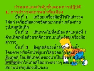 กำาหนดและลำาดับขั้นตอนการปฏิบัติ
1. การสำารวจสภาพนำ้าที่คูเมือง
ขั้นที่ 1 เตรียมเครื่องมือที่ใช้ในสำารวจ
ได้แก่ เครื่องมือตรวจวัดคุณภาพนำ้า,กล้องถ่าย
รูป,สมุดบันทึก
ขั้นที่ 2 เดินทางไปที่คูเมือง ตำาแหน่งที่ 1
ด้านทิศเหนือด้วยรถจักรยานยนต์พร้อมเครื่องมือ
สำารวจ
ขั้นที่ 3 สังเกตสีของนำ้าจากแหล่งนำ้า
โดยตรง หรือตักนำ้าขึ้นมาใส่ขวดแก้วใสแล้วจึง
สังเกตสี โดยสีที่เกิดขึ้นของนำ้าเป็นตัวชี้ให้เห็นถึง
สาเหตุที่ทำาให้เกิดสีได้อย่างคร่าวๆ และมาสำารวจ
สภาพนำ้าที่คูเมืองเป็นระยะ
 