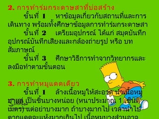 2. การทำาร่มกระดาษสาที่บ่อสร้าง
ขั้นที่ 1 หาข้อมูลเกี่ยวกับสถานที่และการ
เดินทาง พร้อมทั้งศึกษาข้อมูลการทำาร่มกระดาษสา
ขั้นที่ 2 เตรียมอุปกรณ์ ได้แก่ สมุดบันทึก
อุปกรณ์บันทึกเสียงและกล้องถ่ายรูป หรือ บท
สัมภาษณ์
ขั้นที่ 3 ศึกษาวิธีการทำาจากวิทยากรและ
ลงมือทำาตามขั้นตอน
3. การทำาหมูแดดเดียว
ขั้นที่ 1 ล้างเนื้อหมูให้สะอาด นำาเนื้อหมู
มาแล่ เป็นชิ้นบางหน่อย (หนาประมาณ 1 เซ็นติ
เมตร) แต่อย่าบางมาก ถ้าบางมากไป เวลานำาไป
 
