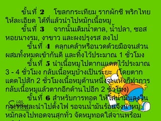 ขั้นที่ 2 โขลกกระเทียม รากผักชี พริกไทย
ให้ละเอียด ได้ที่แล้วนำาไปหมักเนื้อหมู
ขั้นที่ 3 จากนั้นเติมนำ้าตาล, นำ้าปลา, ซอส
หอยนางรม, งาขาว และผงปรุงรส ลงไป
ขั้นที่ 4 คลุกเคล้าหรือนวดด้วยมือจนส่วน
ผสมทั้งหมดเข้ากันดี และทิ้งไว้ประมาณ 1 ชั่วโมง
ขั้นที่ 5 นำาเนื้อหมูไปตากแแดดไว้ประมาณ
3 - 4 ชั่วโมง กลับเนื้อหมูบ้างเป็นระยะ (โดยตาก
แดดไปสัก 2 ชั่วโมงเนื้อหมูด้านหนึ่งจะแห้งก็ทำาการ
กลับเนื้อหมูแล้วตากอีกด้านไปอีก 2 ชั่วโมง)
ขั้นที่ 6 สำาหรับการทอด ให้ใส่นำ้ามันลงใน
กระทะและนำาไปตั้งไฟ รอจนนำ้ามันร้อนจึงนำาหมู
หมักลงไปทอดจนสุกทั่ว จัดหมูทอดใส่จานพร้อม
 