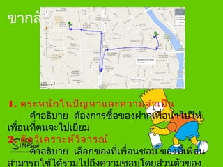 ขากลับ
1. ตระหนักในปัญหาและความจำาเป็น
คำาอธิบาย ต้องการซื้อของฝากเพื่อนำาไปให้
เพื่อนที่ตนจะไปเยี่ยม
2. คิดวิเคราะห์วิจารณ์
คำาอธิบาย เลือกของที่เพื่อนชอบ ของที่เพื่อน
สามารถใช้ได้รวมไปถึงความชอบโดยส่วนตัวของ
 