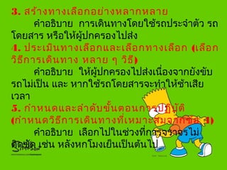 3. สร้างทางเลือกอย่างหลากหลาย
คำาอธิบาย การเดินทางโดยใช้รถประจำาตัว รถ
โดยสาร หรือให้ผู้ปกครองไปส่ง
4. ประเมินทางเลือกและเลือกทางเลือก (เลือก
วิธีการเดินทาง หลาย ๆ วิธี)
คำาอธิบาย ให้ผู้ปกครองไปส่งเนื่องจากยังขับ
รถไม่เป็น และ หากใช้รถโดยสารจะทำาให้ช้าเสีย
เวลา
5. กำาหนดและลำาดับขั้นตอนการปฏิบัติ
(กำาหนดวิธีการเดินทางที่เหมาะสมจากข้อ 4)
คำาอธิบาย เลือกไปในช่วงที่การจราจรไม่
ติดขัด เช่น หลังหกโมงเย็นเป็นต้นไป

 