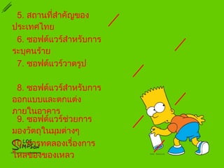 5. สถานที่สำาคัญของ
ประเทศไทย
6. ซอฟต์แวร์สำาหรับการ
ระบุคนร้าย
7. ซอฟต์แวร์วาดรูป
8. ซอฟต์แวร์สำาหรับการ
ออกแบบและตกแต่ง
ภายในอาคาร
9. ซอฟต์แวร์ช่วยการ
มองวัตถุในมุมต่างๆ
10. การทดลองเรื่องการ
ไหลของของเหลว
 