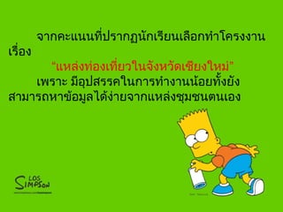 จากคะแนนที่ปรากฏนักเรียนเลือกทำาโครงงาน
เรื่อง
“แหล่งท่องเที่ยวในจังหวัดเชียงใหม่”
เพราะ มีอุปสรรคในการทำางานน้อยทั้งยัง
สามารถหาข้อมูลได้ง่ายจากแหล่งชุมชนตนเอง

 