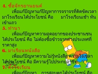 4. ซื้อจักรยานยนต์
เพื่อแก้ปัญหาแก้ปัญหาการจราจรที่ติดขัดเวลา
มาโรงเรียนได้ประโยชน์ คือ มาโรงเรียนเช้า ทัน
เข้าแถว
5. ทำานา
เพื่อแก้ปัญหาความอดอยากของประชานชน
ได้ประโยชน์ คือ ไม่ต้องซื้อข้าวจากต่างประเทศที่
ราคาสูง
6. มาเรียนหนังสือ
เพื่อแก้ปัญหาความไม่รู้หนังสือ ความโง่เขลา
ได้ประโยชน์ คือ มีความรู้ไปประกบอาชีพ
7. ตั้งใจเรียน
 