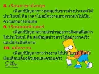 8. เรียนภาษาอังกฤษ
เพื่อแก้ปัญหาการพูดคุยกับชาวต่างประเทศได้
ประโยชน์ คือ เวลาไปสมัครงานสามารถนำาไปเป็น
ความสามารถพิเศษ
9. เรียนคอมพิวเตอร์
เพื่อแก้ปัญหาความล่าช้าของการติดต่อสื่อสาร
ได้ประโยชน์ คือ ส่งข้อมูลข่าวสารได้อย่างรวดเร็ว
และมีประสิทธิภาพ
10. สมัครงาน
เพื่อแก้ปัญหาการว่างงานได้ประโยชน์ คือ มี
เงินเดือนเลี้ยงตัวเองและครอบครัว
 