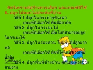 คิดวิเคราะห์สร้างทางเลือก และเกณฑ์ที่ใช้
1. ปลูกไม้ดอกไม้ประดับที่บ้าน
วิธีที่ 1 ปลูกในกระถางดินเผา
เกณฑ์ที่เลือกใช้ พื้นที่มีจำากัด
วิธีที่ 2 ปลูกในกระบะไม้
เกณฑ์ที่เลือกใช้ เป็นไม้ที่สามารถปลูก
ในกระบะได้
วิธีที่ 3 ปลูกในร่องสวน ไม่มีพื้นที่ปลูกมาก
พอ
เกณฑ์ที่เลือกใช้ พืชที่โตในบริเวณที่มี
นำ้าขัง
วิธีที่ 4 ปลูกพื้นที่ข้างบ้าน ตกแต่งเพื่อความ
สวยงาม
 