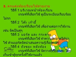 3. ตกแต่งห้องเรียนให้สวยงาม
วิธีที่ 1 บริเวณหน้าห้องเรียน
เกณฑ์ที่เลือกใช้ ดูเป็นระเบียบเรียบร้อย
ไม่รก
วิธีที่ 2 โต๊ะ เก้าอี้
เกณฑ์ที่เลือกใช้ เพื่อง่ายต่อการใช้งาน
เช่น จัดเป็นคู่ๆ
วิธีที่ 3 บอร์ด และ กระดาน
เกณฑ์ที่เลือกใช้ ทำาความสะอาดให้น่า
ใช้ ส่วนบอร์ดจัดนำาเสนอความรู้เรื่องต่างๆ
วิธีที่ 4 ถังขยะ หลังห้อง
เกณฑ์ที่เลือกใช้ จัดวางที่เรียบร้อย โดย
เก็บเข้าตู้ทุกครั้งที่ใช้งานแล้ว
 