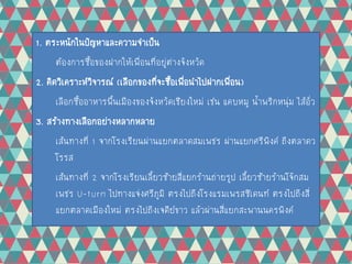 1. ตระหนักในปัญหาและความจาเป็น
ต้องการซื้อของฝากให้เพื่อนที่อยู่ต่างจังหวัด
2. คิดวิเคราะห์วิจารณ์ (เลือกของที่จะซื้อเพื่อนาไปฝากเพื่อน)
เลือกซื้ออาหารพื้นเมืองของจังหวัดเชียงใหม่ เช่น แคบหมู น้าพริกหนุ่ม ไส้อั่ว
3. สร้างทางเลือกอย่างหลากหลาย
เส้นทางที่ 1 จากโรงเรียนผ่านแยกตลาดสมเพชร ผ่านแยกศรีพิงค์ ถึงตลาดว
โรรส
เส้นทางที่ 2 จากโรงเรียนเลี้ยวซ้ายสี่แยกร้านถ่ายรูป เลี้ยวซ้ายร้านโจ๊กสม
เพชร U-turn ไปทางแจ่งศรีภูมิ ตรงไปถึงโรงแรมเพรสซิเดนท์ ตรงไปถึงสี่
แยกตลาดเมืองใหม่ ตรงไปถึงเจดีย์ขาว แล้วผ่านสี่แยกสะพานนครพิงค์
 