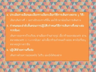4. ประเมินทางเลือกและเลือกทางเลือก(เลือกวิธีการเดินทางหลาย ๆ วิธี)
เลือกเส้นทางที่ 1 เพราะมีระยะทางที่สั้น และใช้เวลาน้อยในการเดินทาง
5. กาหนดและลาดับขั้นตอนการปฏิบัติ(กาหนดวิธีการเดินทางที่เหมาะสม
จากข้อ4)
เดินทางออกจากโรงเรียน ผ่านสี่แยกร้านถ่ายรูป เลี้ยวซ้ายแยกสมเพชร ผ่าน
ตลาดสมเพชร U-turnกลับมา แล้วเลี้ยวซ้ายเข้าถนนช้างม่อย ตรงไปเรื่อยๆ
ตลาดอยู่ทางขวามือ
6. ปฏิบัติด้วยความชื่นชม
เดินทางด้วยความปลอดภัย ไม่รีบ และยังได้ของฝาก
 