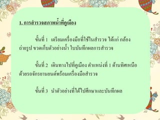 1. การสารวจสภาพน้าที่คูเมือง
ขั้นที่ 1 เตรียมเครื่องมือที่ใช้ในสำรวจ ได้แก่ กล้อง
ถ่ำยรูป ขวดเก็บตัวอย่ำงน้ำ ใบบันทึกผลกำรสำรวจ
ขั้นที่ 2 เดินทำงไปที่คูเมือง ตำแหน่งที่ 1 ด้ำนทิศเหนือ
ด้วยรถจักรยำนยนต์พร้อมเครื่องมือสำรวจ
ขั้นที่ 3 นำตัวอย่ำงที่ได้ไปศึกษำและบันทึกผล
 