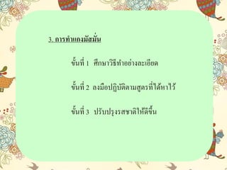 3. การทาแกงมัสมั่น
ขั้นที่ 1 ศึกษำวิธีทำอย่ำงละเอียด
ขั้นที่ 2 ลงมือปฏิบัติตำมสูตรที่ได้หำไว้
ขั้นที่ 3 ปรับปรุงรสชำติให้ดีขึ้น
 