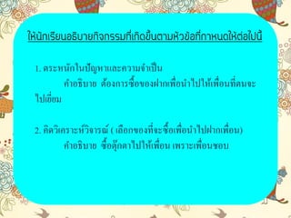 1. ตระหนักในปัญหาและความจาเป็น
คาอธิบาย ต้องการซื้อของฝากเพื่อนาไปให้เพื่อนที่ตนจะ
ไปเยี่ยม
2. คิดวิเคราะห์วิจารณ์ ( เลือกของที่จะซื้อเพื่อนาไปฝากเพื่อน)
คาอธิบาย ซื้อตุ๊กตาไปให้เพื่อน เพราะเพื่อนชอบ
ให้นักเรียนอธิบายกิจกรรมที่เกิดขึ้นตามหัวข้อที่กาหนดให้ต่อไปนี้
 