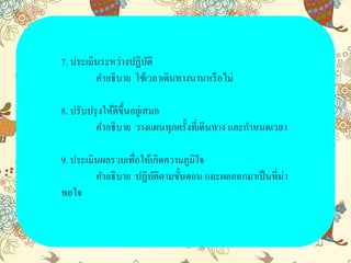 7. ประเมินระหว่างปฏิบัติ
คาอธิบาย ใช้เวลาเดินทางนานหรือไม่
8. ปรับปรุงให้ดีขึ้นอยู่เสมอ
คาอธิบาย วางแผนทุกครั้งที่เดินทาง และกาหนดเวลา
9. ประเมินผลรวมเพื่อให้เกิดความภูมิใจ
คาอธิบาย ปฏิบัติตามขั้นตอน และผลออกมาเป็นที่น่า
พอใจ
 