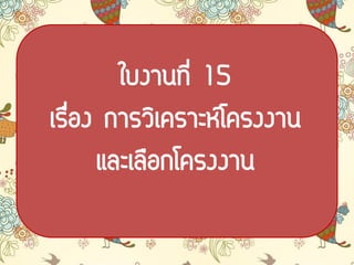 ใบงาȨี่ 15
เรื่อง การวิเคราะห์โครงงาน
และเลือกโครงงาน
 