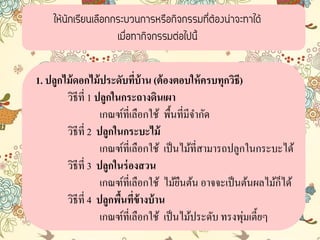 ให้นักเรียนเลือกกระบวนการหรือกิจกรรมที่ต้องน่าจะทาได้
เมื่อทากิจกรรมต่อไปนี้
1. ปลูกไม้ดอกไม้ประดับที่บ้าน (ต้องตอบให้ครบทุกวิธี)
วิธีที่ 1 ปลูกในกระถางดินเผา
เกณฑ์ที่เลือกใช้ พื้นที่มีจำกัด
วิธีที่ 2 ปลูกในกระบะไม้
เกณฑ์ที่เลือกใช้ เป็นไม้ที่สำมำรถปลูกในกระบะได้
วิธีที่ 3 ปลูกในร่องสวน
เกณฑ์ที่เลือกใช้ ไม้ยืนต้น อำจจะเป็นต้นผลไม้ก็ได้
วิธีที่ 4 ปลูกพื้นที่ข้างบ้าน
เกณฑ์ที่เลือกใช้ เป็นไม้ประดับ ทรงพุ่มเตี้ยๆ
 