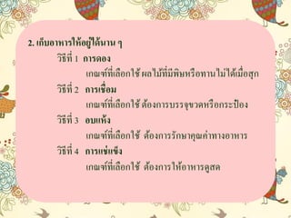 2. เก็บอาหารให้อยู่ได้นาน ๆ
วิธีที่ 1 การดอง
เกณฑ์ที่เลือกใช้ผลไม้ที่มีพิษหรือทำนไม่ได้เมื่อสุก
วิธีที่ 2 การเชื่อม
เกณฑ์ที่เลือกใช้ต้องกำรบรรจุขวดหรือกระป๋ อง
วิธีที่ 3 อบแห้ง
เกณฑ์ที่เลือกใช้ ต้องกำรรักษำคุณค่ำทำงอำหำร
วิธีที่ 4 การแช่แข็ง
เกณฑ์ที่เลือกใช้ ต้องกำรให้อำหำรดูสด
 