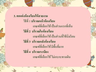 3. ตกแต่งห้องเรียนให้สวยงาม
วิธีที่ 1 บริเวณหน้าห้องเรียน
เกณฑ์ที่เลือกใช้เป็นส่วนแรกที่เห็น
วิธีที่ 2 บริเวณในห้องเรียน
เกณฑ์ที่เลือกใช้เป็นส่วนที่ใช้นั่งเรียน
วิธีที่ 3 บริเวณหลังห้องเรียน
เกณฑ์ที่เลือกใช้มีพื้นที่มำก
วิธีที่ 4 บริเวณระเบียง
เกณฑ์ที่เลือกใช้ไม่เกะกะทำงเดิน
 