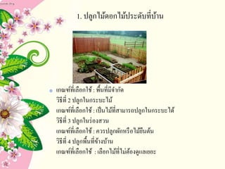1. ปลูกไม้ดอกไม้ประดับที่บ้าน
เกณฑ์ที่เลือกใช้: พื้นที่มีจากัด
วิธีที่ 2 ปลูกในกระบะไม้
เกณฑ์ที่เลือกใช้: เป็นไม้ที่สามารถปลูกในกระบะได้
วิธีที่ 3 ปลูกในร่องสวน
เกณฑ์ที่เลือกใช้: ควรปลูกผักหรือไม้ยืนต้น
วิธีที่ 4 ปลูกพื้นที่ข้างบ้าน
เกณฑ์ที่เลือกใช้ : เลือกไม้ที่ไม่ต้องดูแลเยอะ
 