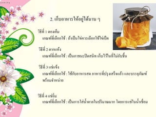 2. เก็บอาหารให้อยู่ได้นาน ๆ
วิธีที่ 1 ดองเค็ม
เกณฑ์ที่เลือกใช้: ถ้าเป็นไข่ควรเลือกใช้ไข่เป็ด
วิธีที่ 2 ตากแห้ง
เกณฑ์ที่เลือกใช้: เป็นภาชนะปิดสนิท เก็บไว้ในที่ไม่อับชื้น
วิธีที่ 3 แช่แข็ง
เกณฑ์ที่เลือกใช้: ใช้กับอาหารสด อาหารที่ปรุงเสร็จแล้ว และบรรจุภัณฑ์
พร้อมจาหน่าย
วิธีที่ 4 แช่อิ่ม
เกณฑ์ที่เลือกใช้: เป็นการใส่น้าตาลในปริมาณมาก โดยการแช่ในน้าเชื่อม
 