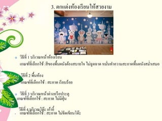 3. ตกแต่งห้องเรียนให้สวยงาม
วิธีที่ 1 บริเวณหน้าห้องเรียน
เกณฑ์ที่เลือกใช้:สีของพื้นผนังต้องสบายใจ ไม่ฉูดฉาด หมั่นทาความสะอาดพื้นผนังสม่าเสมอ
วิธีที่ 2 พื้นห้อง
เกณฑ์ที่เลือกใช้: สะอาด เรียบร้อย
วิธีที่ 3 บริเวณหน้าต่างหรือประตู
เกณฑ์ที่เลือกใช้: สะอาด ไม่มีฝุ่น
วิธีที่ 4 บริเวณโต๊ะ เก้าอี้
• เกณฑ์ที่เลือกใช้: สะอาด ไม่ขีดเขียนโต๊ะ
 