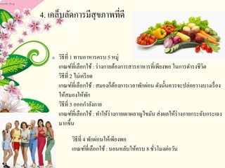 4. เคล็บลัดการมีสุขภาพที่ดี
วิธีที่ 1 ทานอาหารครบ 5 หมู่
เกณฑ์ที่เลือกใช้: ร่างกายต้องการสารอาหารที่เพียงพอ ในการดารงชีวิต
วิธีที่ 2 ไม่เครียด
เกณฑ์ที่เลือกใช้: สมองก็ต้องการเวลาพักผ่อน ดังนั้นควรจะปล่อยวางบางเรื่อง
ให้สมองให้พัก
วิธีที่ 3 ออกกาลังกาย
เกณฑ์ที่เลือกใช้: ทาให้ร่างกายเผาผลาญไขมัน ส่งผลให้ร่างกายกระฉับกระเฉง
มากขึ้น
• วิธีที่ 4 พักผ่อนให้เพียงพอ
เกณฑ์ที่เลือกใช้: นอนหลับให้ครบ 8 ชั่วโมงต่อวัน
 