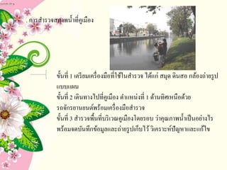 1. การสารวจสภาพน้าที่คูเมือง
ขั้นที่ 1 เตรียมเครื่องมือที่ใช้ในสารวจ ได้แก่ สมุด ดินสอ กล้องถ่ายรูป
แบบแผน
ขั้นที่ 2 เดินทางไปที่คูเมือง ตาแหน่งที่ 1 ด้านทิศเหนือด้วย
รถจักรยานยนต์พร้อมเครื่องมือสารวจ
ขั้นที่ 3 สารวจพื้นที่บริเวณคูเมืองโดยรอบ ว่าคุณภาพน้าเป็นอย่างไร
พร้อมจดบันทึกข้อมูลและถ่ายรูปเก็บไว้วิเคราะห์ปัญหาและแก้ไข
 