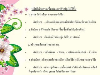 ปฏิบัติด้วยความชื่Ȩมและปรับปรุงให้ดีྺึ้น
1. ตระหนักในปัญหาและความจาเป็น
• คาอธิบาย … ต้องการซื้อของฝากเพื่อนาไปให้เพื่อนที่ตนจะไปเยี่ยม
• 2. คิดวิเคราะห์วิจารณ์ ( เลือกของที่จะซื้อเพื่อนาไปฝากเพื่อน)
• คาอธิบาย เลือกซื้อน้าพริกหนุ่ม ไส้อั่ว ตราดารงค์
3. สร้างทางเลือกอย่างหลากหลาย
• คาอธิบาย - เส้นท่าแพ - วัคเกตุ - หน้าตลาดเมืองใหม่ - ช้างม่อย
• 4. ประเมินทางเลือกและเลือกทางเลือก (เลือกวิธีการเดินทาง หลาย ๆ วิธี)
• คาอธิบาย จากการดูเส้นทางมาทั้งหมดเห็นได้ว่า เส้นช้างม่อย จะใกล้
ที่สุดนับจากโรงเรียน ยุพราช ไปจนถึงตลาดวโรรส
 